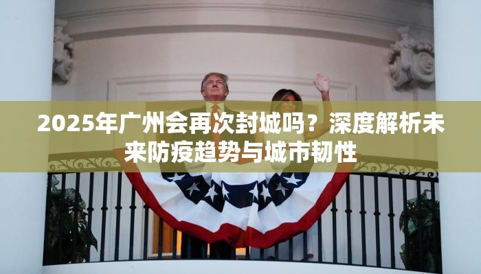 2025年广州会再次封城吗？深度解析未来防疫趋势与城市韧性
