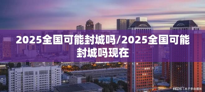 2025全国可能封城吗/2025全国可能封城吗现在