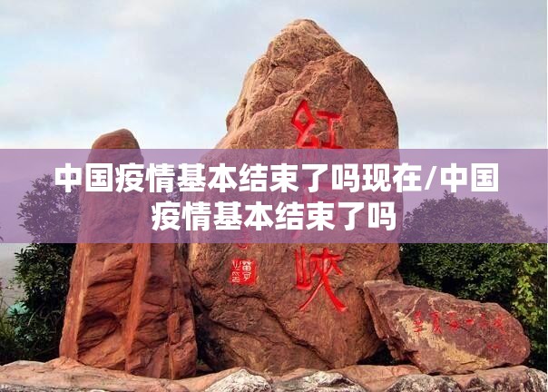 中国疫情基本结束了吗现在/中国疫情基本结束了吗