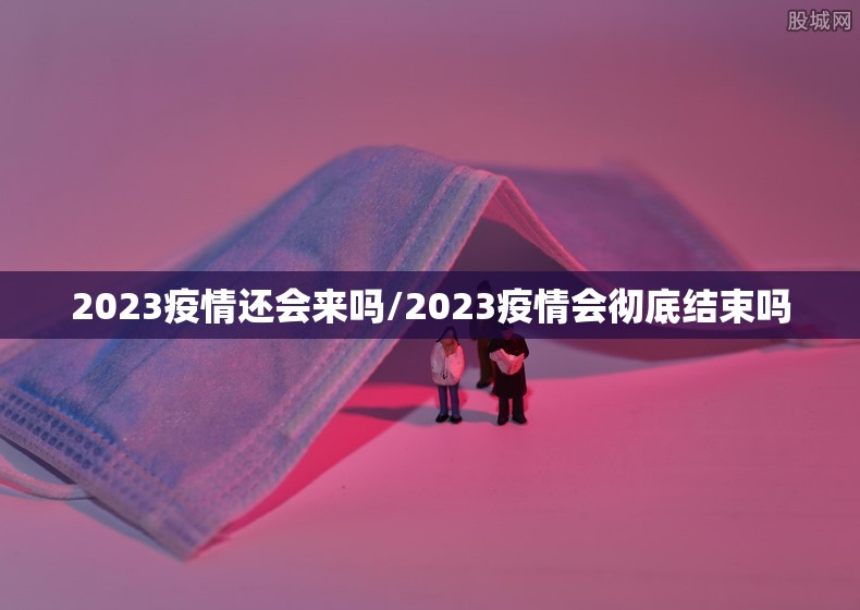 2023疫情还会来吗/2023疫情会彻底结束吗