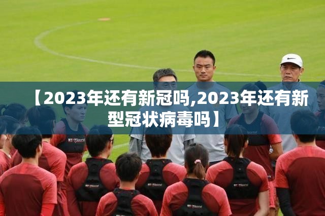 【2023年还有新冠吗,2023年还有新型冠状病毒吗】