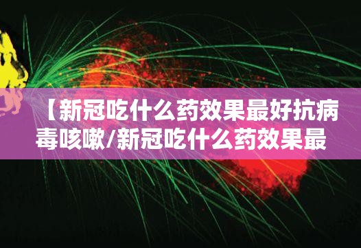 【新冠吃什么药效果最好抗病毒咳嗽/新冠吃什么药效果最好抗病毒咳嗽的】