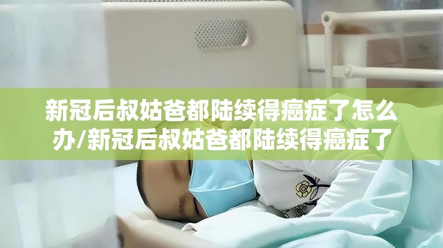 新冠后叔姑爸都陆续得癌症了怎么办/新冠后叔姑爸都陆续得癌症了