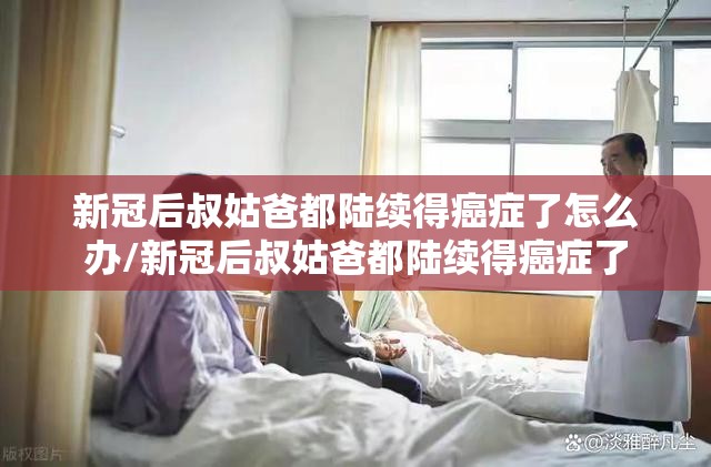 新冠后叔姑爸都陆续得癌症了怎么办/新冠后叔姑爸都陆续得癌症了