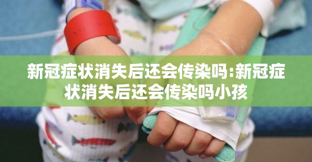 新冠症状消失后还会传染吗:新冠症状消失后还会传染吗小孩