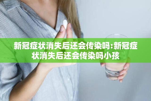 新冠症状消失后还会传染吗:新冠症状消失后还会传染吗小孩