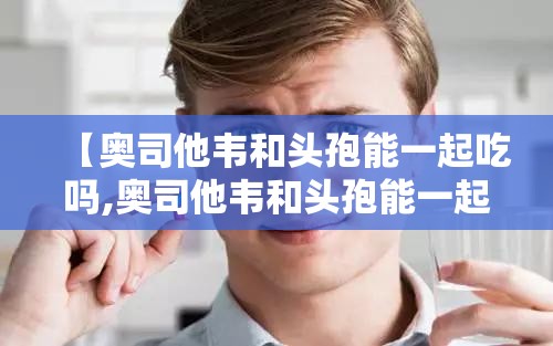 【奥司他韦和头孢能一起吃吗,奥司他韦和头孢能一起吃吗间隔多久】