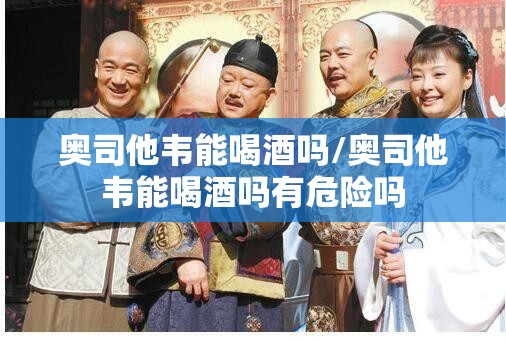 奥司他韦能喝酒吗/奥司他韦能喝酒吗有危险吗