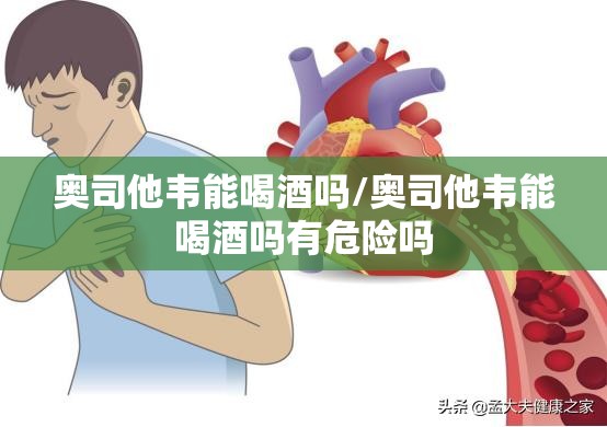 奥司他韦能喝酒吗/奥司他韦能喝酒吗有危险吗