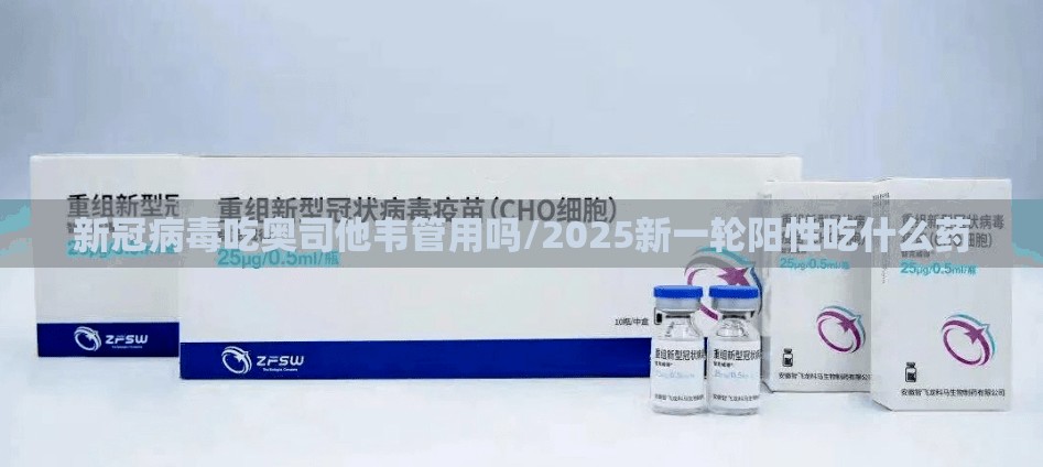 新冠病毒吃奥司他韦管用吗/2025新一轮阳性吃什么药