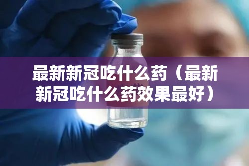最新新冠吃什么药（最新新冠吃什么药效果最好）