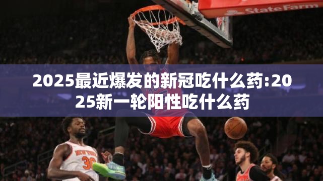 2025最近爆发的新冠吃什么药:2025新一轮阳性吃什么药