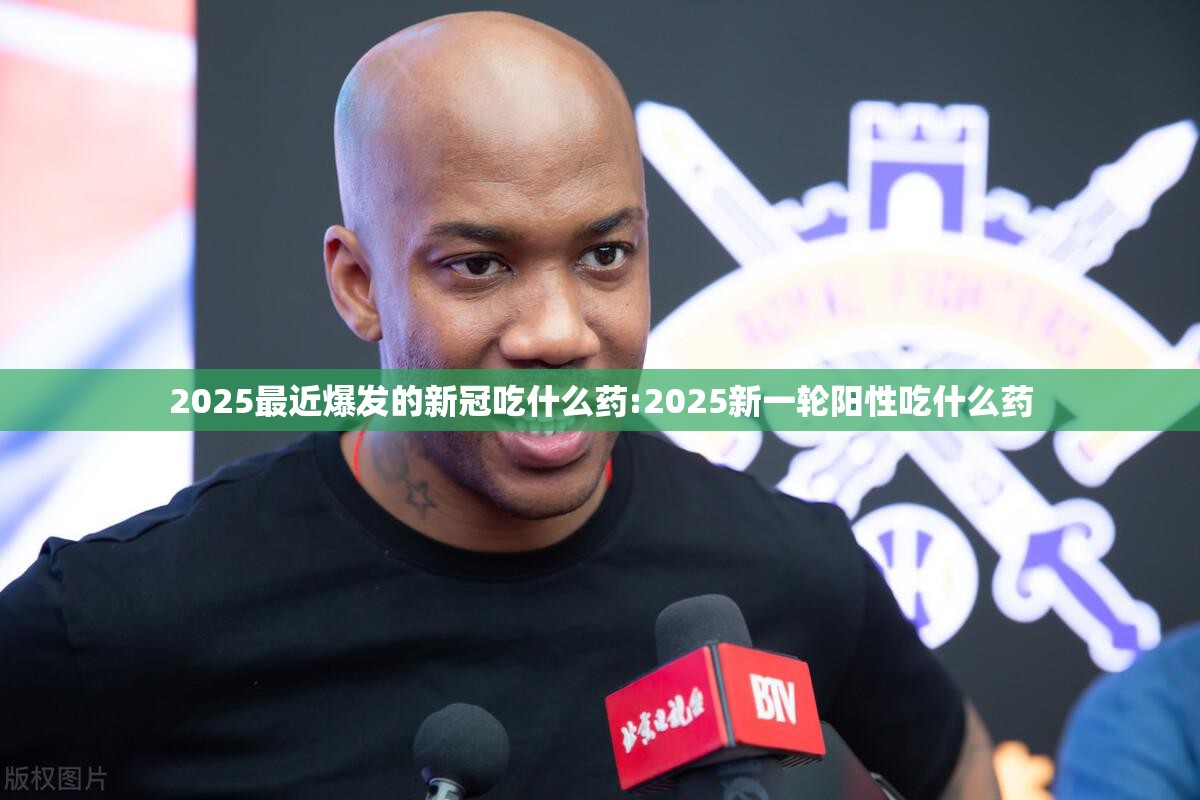 2025最近爆发的新冠吃什么药:2025新一轮阳性吃什么药