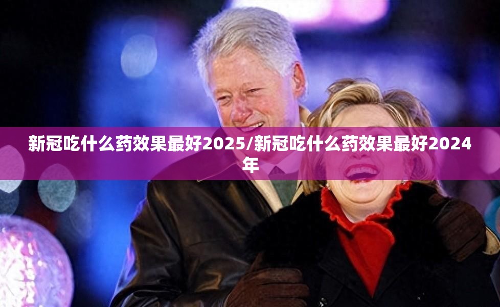 新冠吃什么药效果最好2025/新冠吃什么药效果最好2024年
