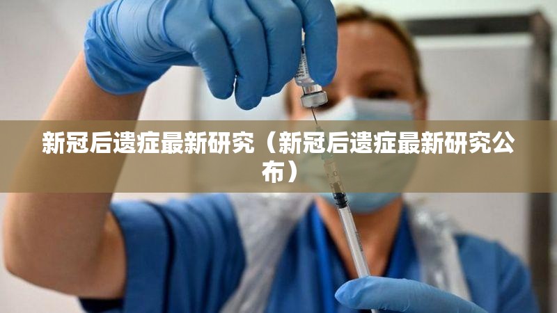 新冠后遗症最新研究（新冠后遗症最新研究公布）