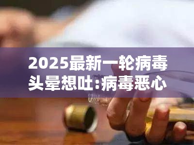 2025最新一轮病毒头晕想吐:病毒恶心头晕想吐是怎么回事