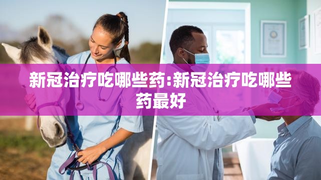 新冠治疗吃哪些药:新冠治疗吃哪些药最好