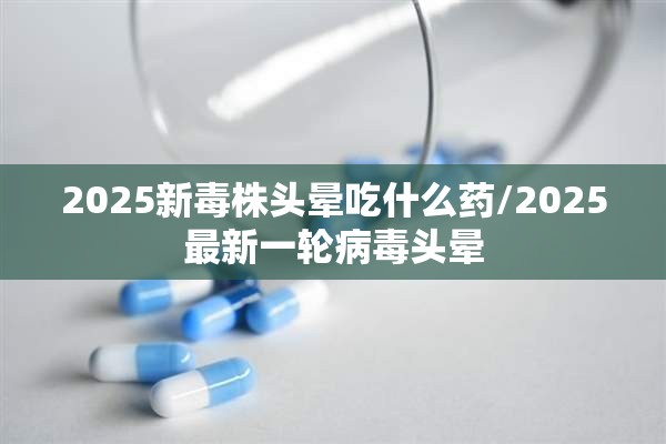 2025新毒株头晕吃什么药/2025最新一轮病毒头晕