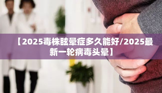【2025毒株眩晕症多久能好/2025最新一轮病毒头晕】