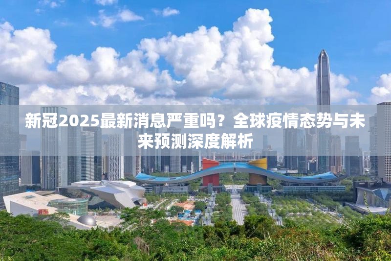 新冠2025最新消息严重吗？全球疫情态势与未来预测深度解析