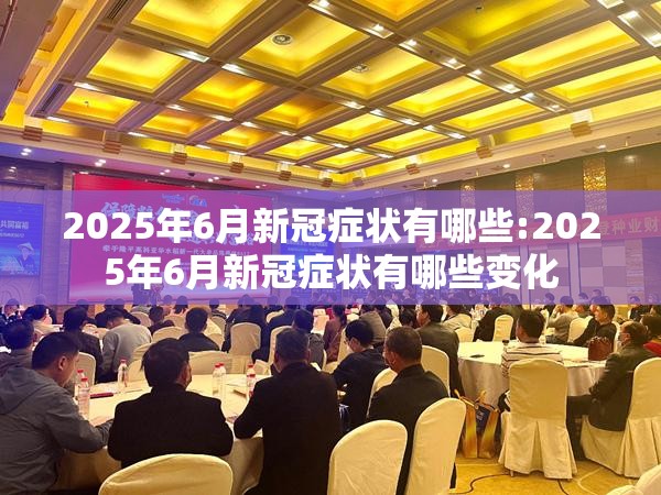 2025年6月新冠症状有哪些:2025年6月新冠症状有哪些变化